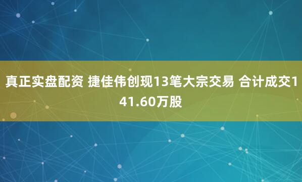 真正实盘配资 捷佳伟创现13笔大宗交易 合计成交141.60万股