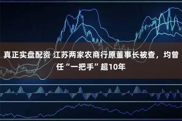 真正实盘配资 江苏两家农商行原董事长被查，均曾任“一把手”超10年