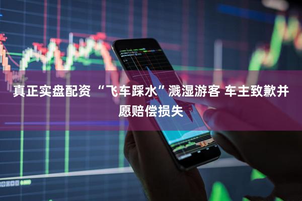 真正实盘配资 “飞车踩水”溅湿游客 车主致歉并愿赔偿损失