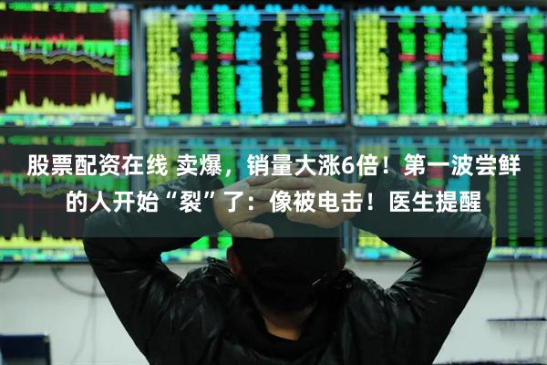 股票配资在线 卖爆，销量大涨6倍！第一波尝鲜的人开始“裂”了：像被电击！医生提醒