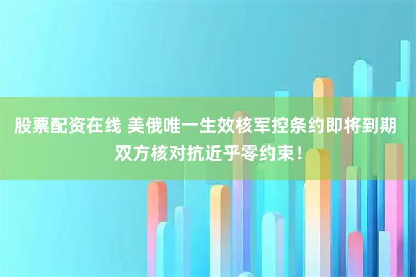 股票配资在线 美俄唯一生效核军控条约即将到期 双方核对抗近乎零约束！