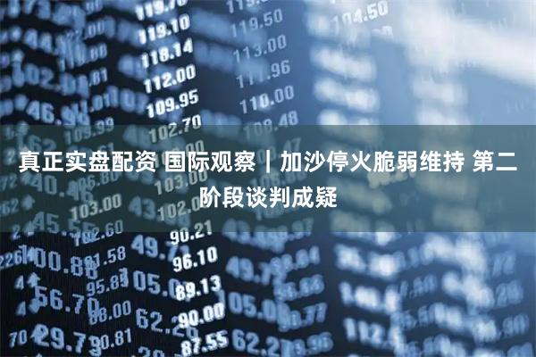 真正实盘配资 国际观察｜加沙停火脆弱维持 第二阶段谈判成疑