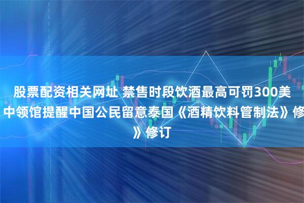 股票配资相关网址 禁售时段饮酒最高可罚300美元 中领馆提醒中国公民留意泰国《酒精饮料管制法》修订