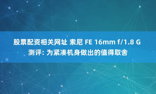 股票配资相关网址 索尼 FE 16mm f/1.8 G 测评: 为紧凑机身做出的值得取舍