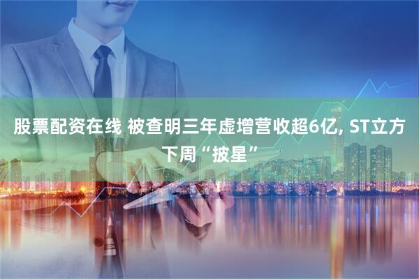 股票配资在线 被查明三年虚增营收超6亿, ST立方下周“披星”