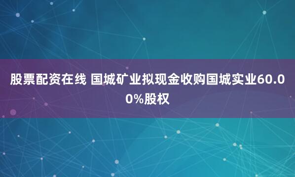 股票配资在线 国城矿业拟现金收购国城实业60.00%股权