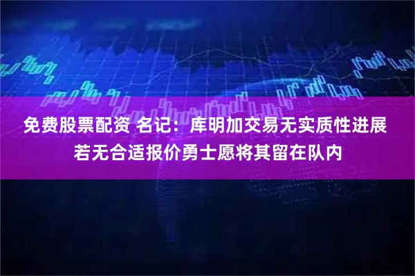免费股票配资 名记：库明加交易无实质性进展 若无合适报价勇士愿将其留在队内
