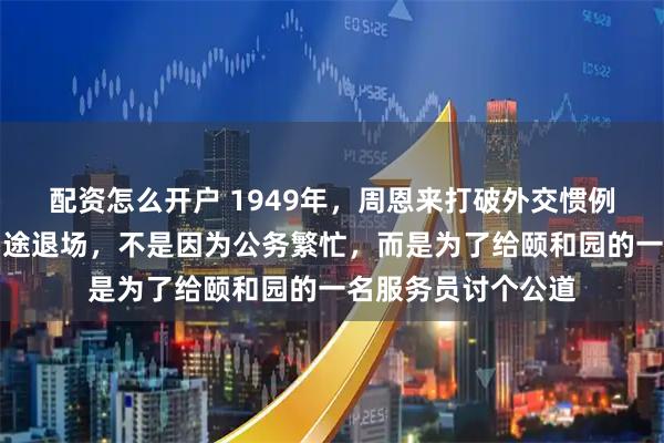 配资怎么开户 1949年，周恩来打破外交惯例，宴请柳亚子时中途退场，不是因为公务繁忙，而是为了给颐和园的一名服务员讨个公道