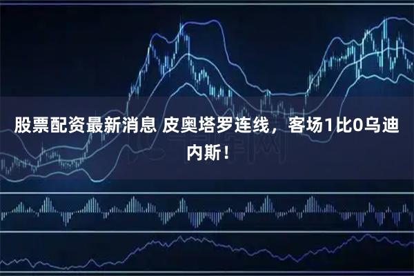 股票配资最新消息 皮奥塔罗连线，客场1比0乌迪内斯！