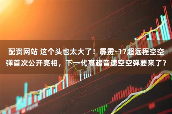 配资网站 这个头也太大了！霹雳-17超远程空空弹首次公开亮相，下一代高超音速空空弹要来了？