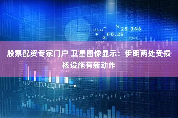 股票配资专家门户 卫星图像显示：伊朗两处受损核设施有新动作