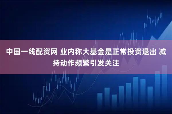 中国一线配资网 业内称大基金是正常投资退出 减持动作频繁引发关注