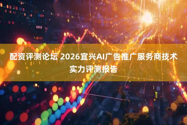 配资评测论坛 2026宜兴AI广告推广服务商技术实力评测报告