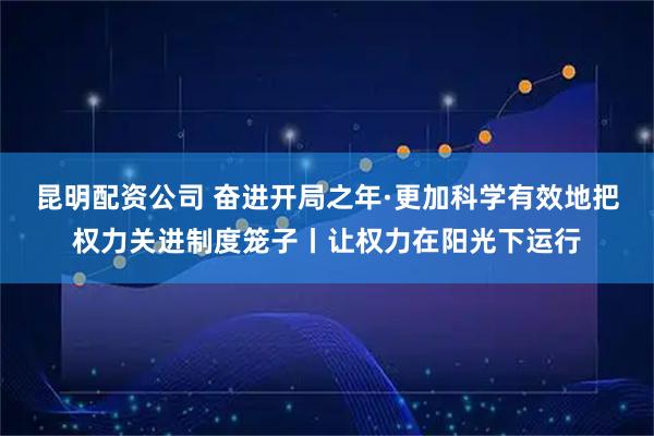 昆明配资公司 奋进开局之年·更加科学有效地把权力关进制度笼子丨让权力在阳光下运行