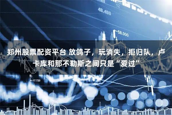 郑州股票配资平台 放鸽子，玩消失，拒归队，卢卡库和那不勒斯之间只是“爱过”
