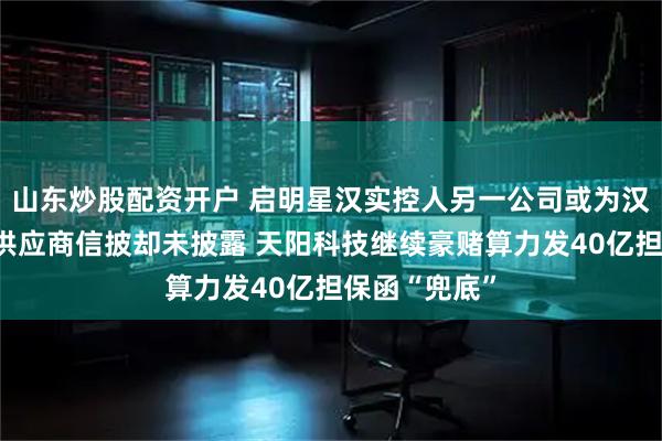 山东炒股配资开户 启明星汉实控人另一公司或为汉邦高科重要供应商信披却未披露 天阳科技继续豪赌算力发40亿担保函“兜底”