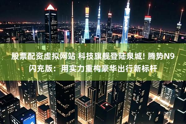 股票配资虚拟网站 科技旗舰登陆泉城! 腾势N9闪充版：用实力重构豪华出行新标杆