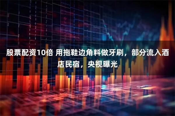 股票配资10倍 用拖鞋边角料做牙刷，部分流入酒店民宿，央视曝光